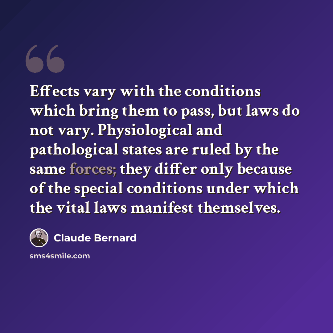 “Effects vary with the conditions which bring them to pass, but laws do not vary. Physiological and pathological states are ruled by the same forces; they differ only because of the special conditions under which the vital laws manifest themselves.” quote by Claude Bernard