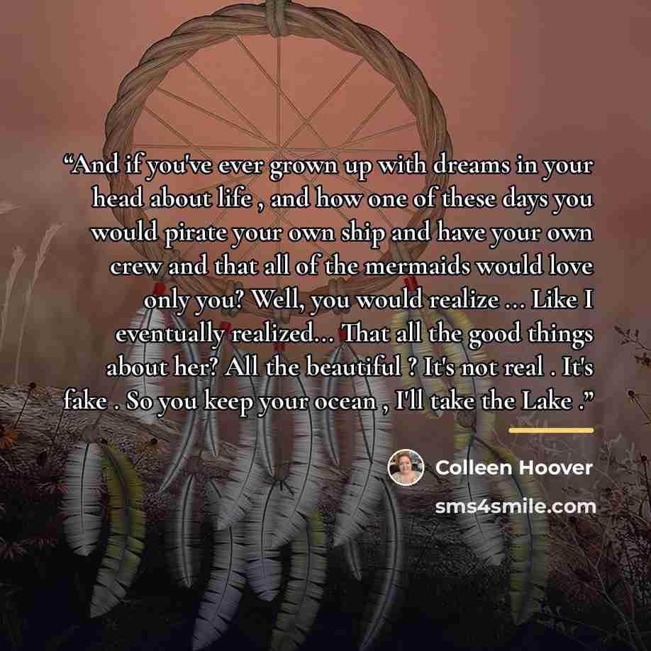 “And if you've ever grown up with dreams in your head about life , and how one of these days you would pirate your own ship and have your own crew and that all of the mermaids would love only you? Well, you would realize ... Like I eventually realized... That all the good things about her? All the…” quote by Colleen Hoover