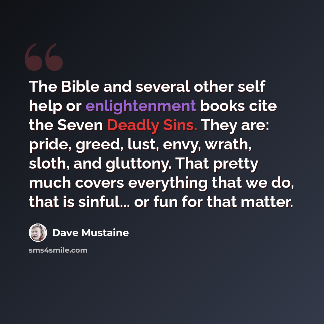 “The Bible and several other self help or enlightenment books cite the Seven Deadly Sins. They are: pride, greed, lust, envy, wrath, sloth, and gluttony. That pretty much covers everything that we do, that is sinful... or fun for that matter.” quote by Dave Mustaine