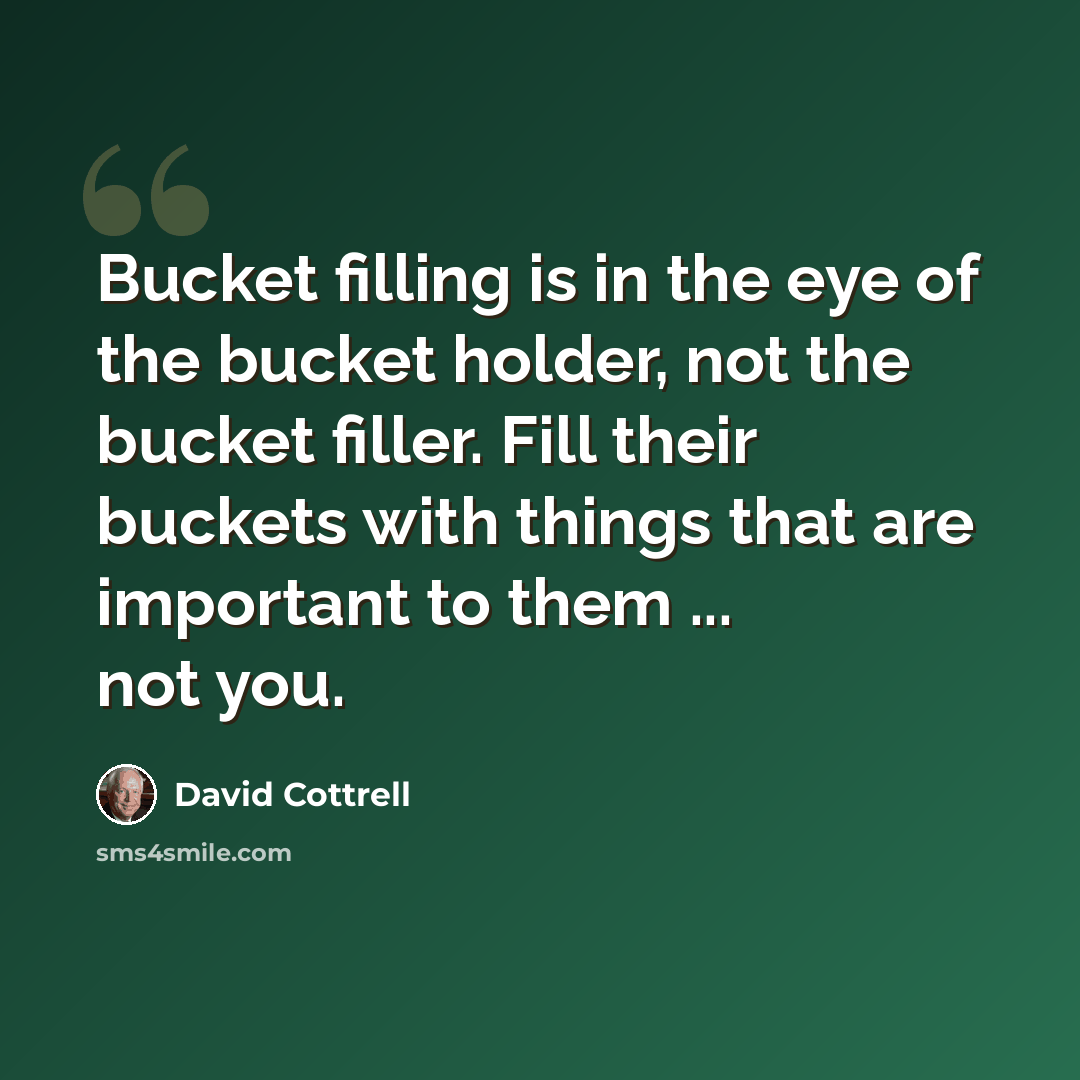 “Bucket filling is in the eye of the bucket holder, not the bucket filler. Fill their buckets with things that are important to them ... not you.” quote by David Cottrell