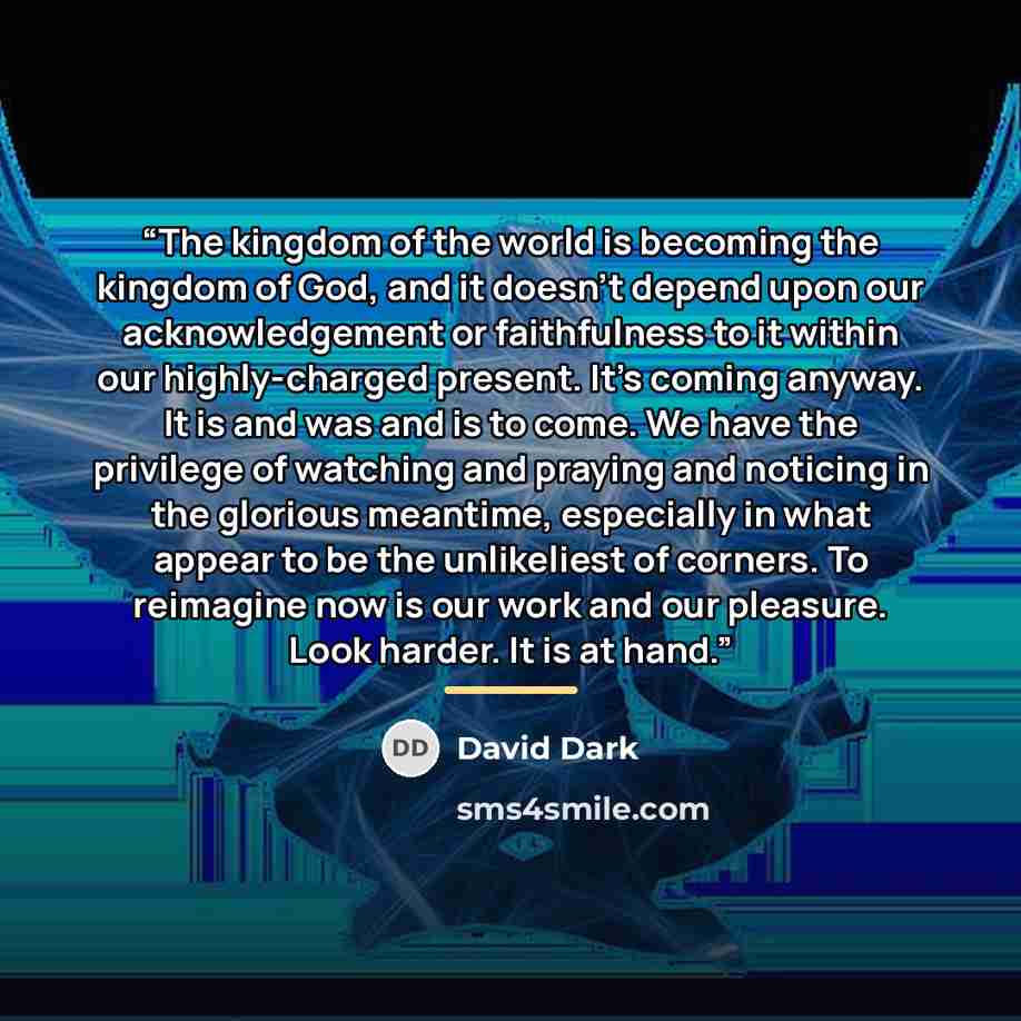 “The kingdom of the world is becoming the kingdom of God, and it doesn't depend upon our acknowledgement or faithfulness to it within our highly-charged present. It's coming anyway. It is and was and is to come. We have the privilege of watching and praying and noticing in the glorious meantime…” quote by david dark