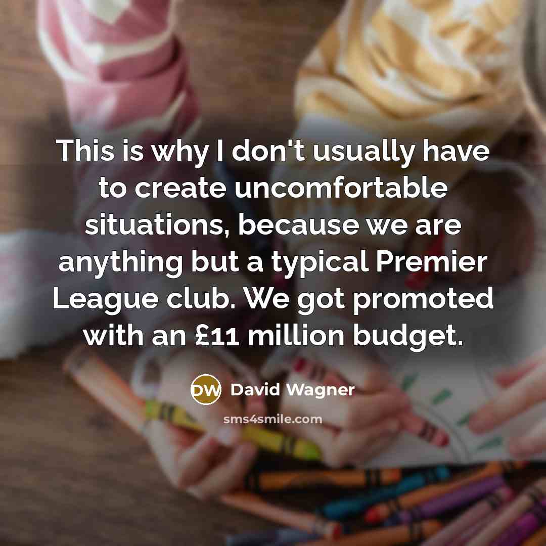 “This is why I don't usually have to create uncomfortable situations, because we are anything but a typical Premier League club. We got promoted with an £11 million budget.” quote by David Wagner