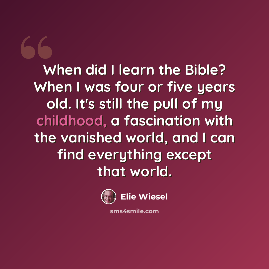 “When did I learn the Bible? When I was four or five years old. It's still the pull of my childhood, a fascination with the vanished world, and I can find everything except that world.” quote by Elie Wiesel