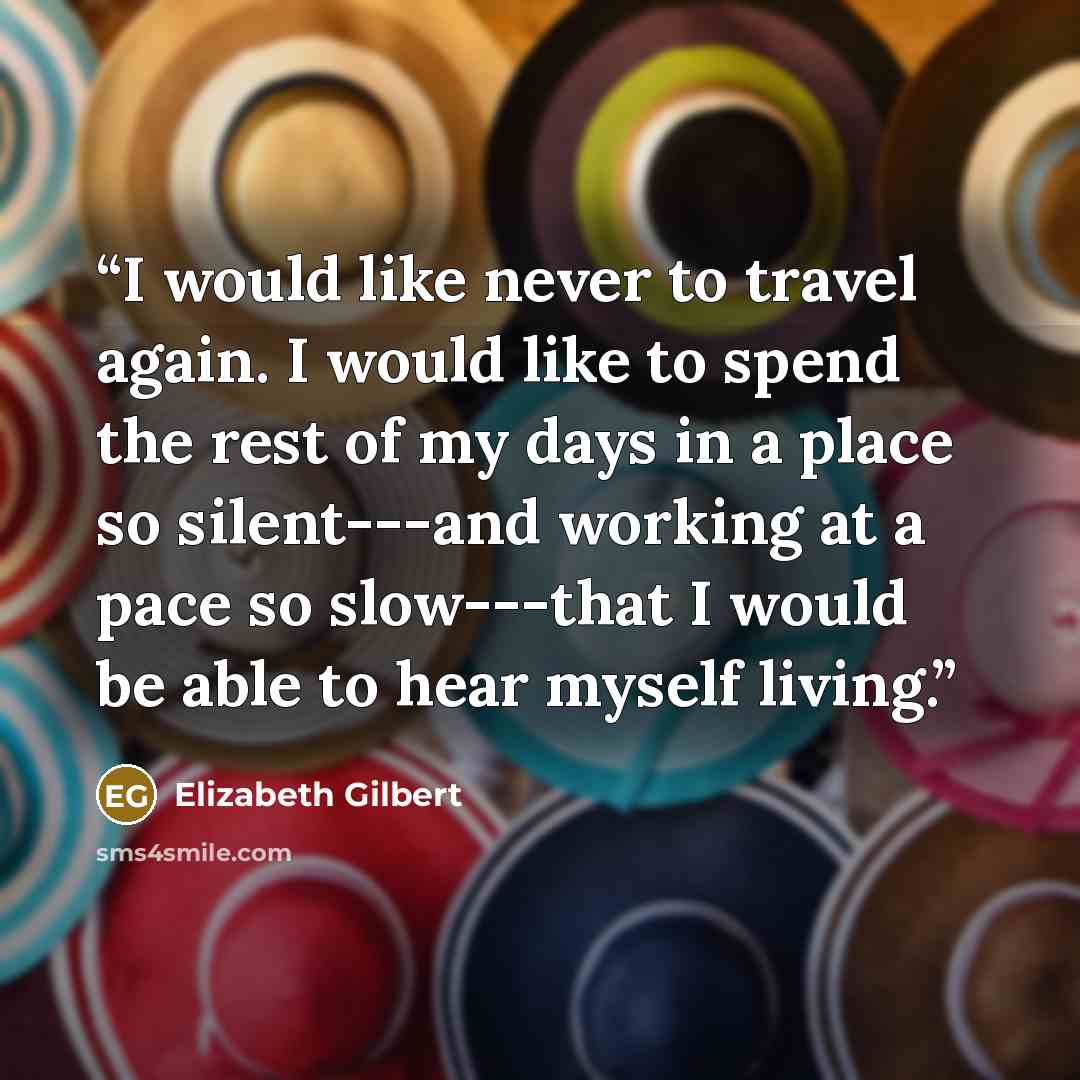 “I would like never to travel again. I would like to spend the rest of my days in a place so silent---and working at a pace so slow---that I would be able to hear myself living.” quote by Elizabeth Gilbert