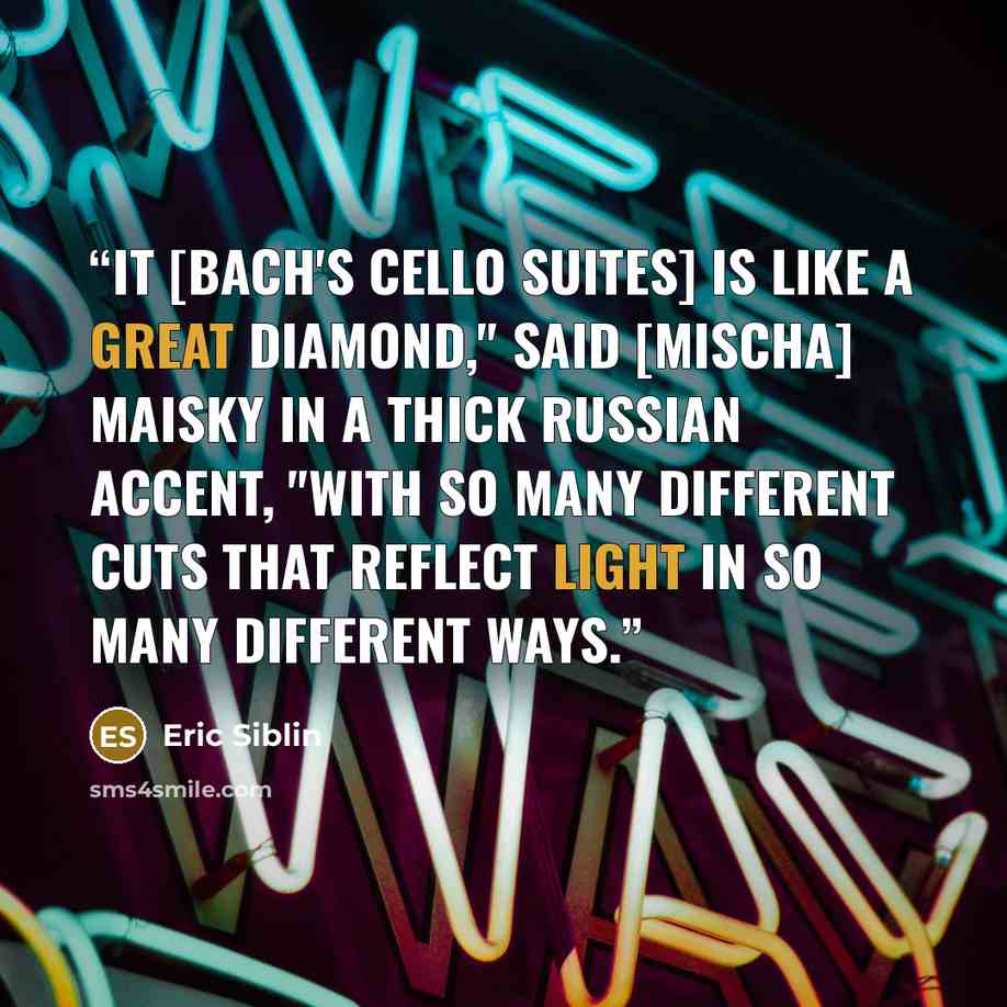 “It [Bach's cello suites] is like a great diamond," said [Mischa] Maisky in a thick Russian accent, "with so many different cuts that reflect light in so many different ways.” quote by Eric Siblin