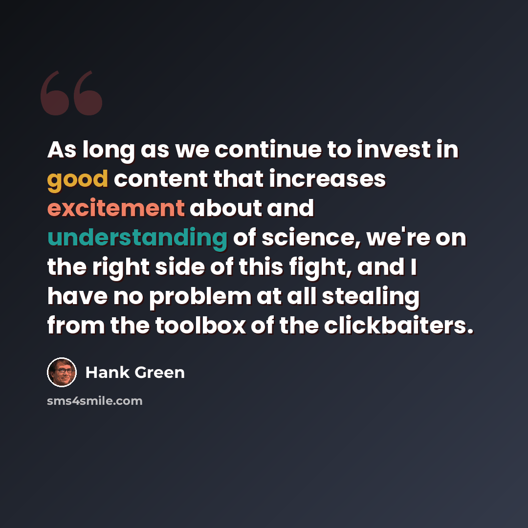 “As long as we continue to invest in good content that increases excitement about and understanding of science, we're on the right side of this fight, and I have no problem at all stealing from the toolbox of the clickbaiters.” quote by Hank Green
