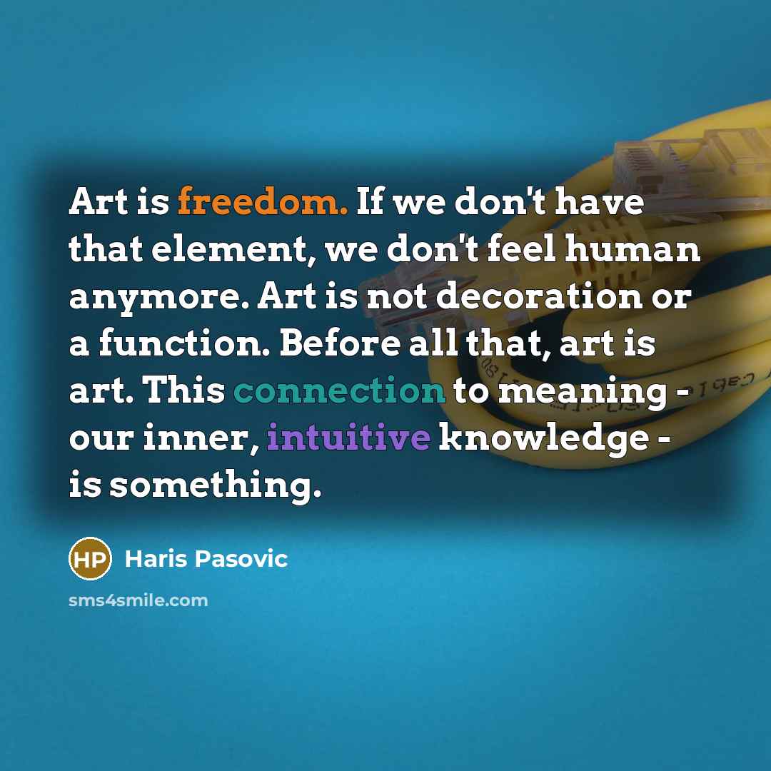 “Art is freedom. If we don't have that element, we don't feel human anymore. Art is not decoration or a function. Before all that, art is art. This connection to meaning - our inner, intuitive knowledge - is something.” quote by Haris Pasovic