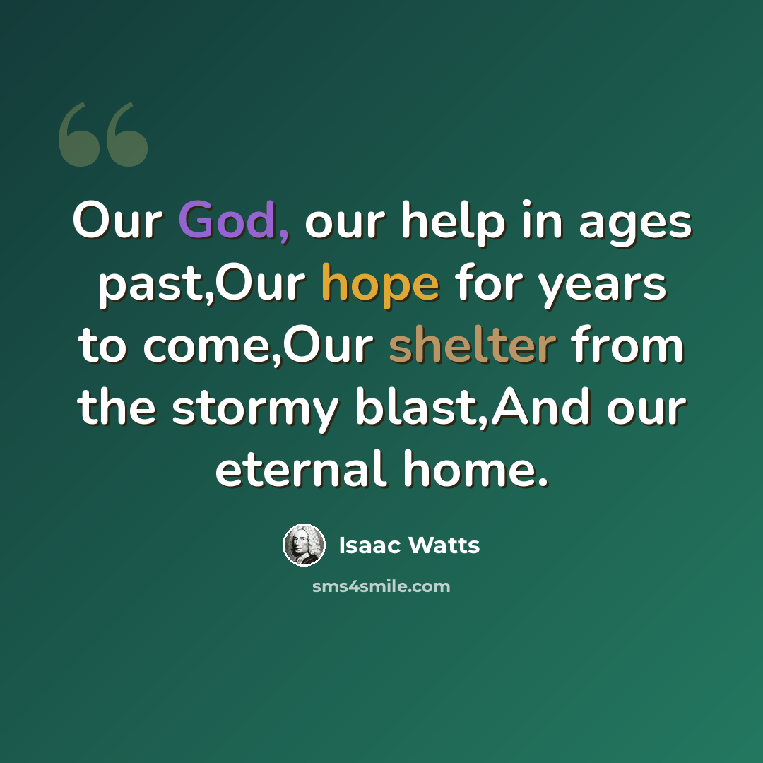“Our God, our help in ages past,Our hope for years to come,Our shelter from the stormy blast,And our eternal home.” quote by Isaac Watts