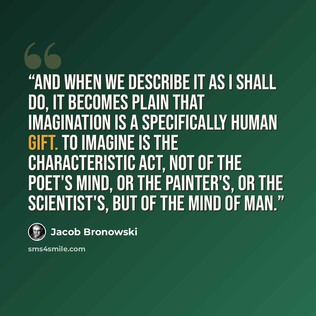 “And when we describe it as I shall do, it becomes plain that imagination is a specifically human gift. To imagine is the characteristic act, not of the poet's mind, or the painter's, or the scientist's, but of the mind of man.” quote by Jacob Bronowski