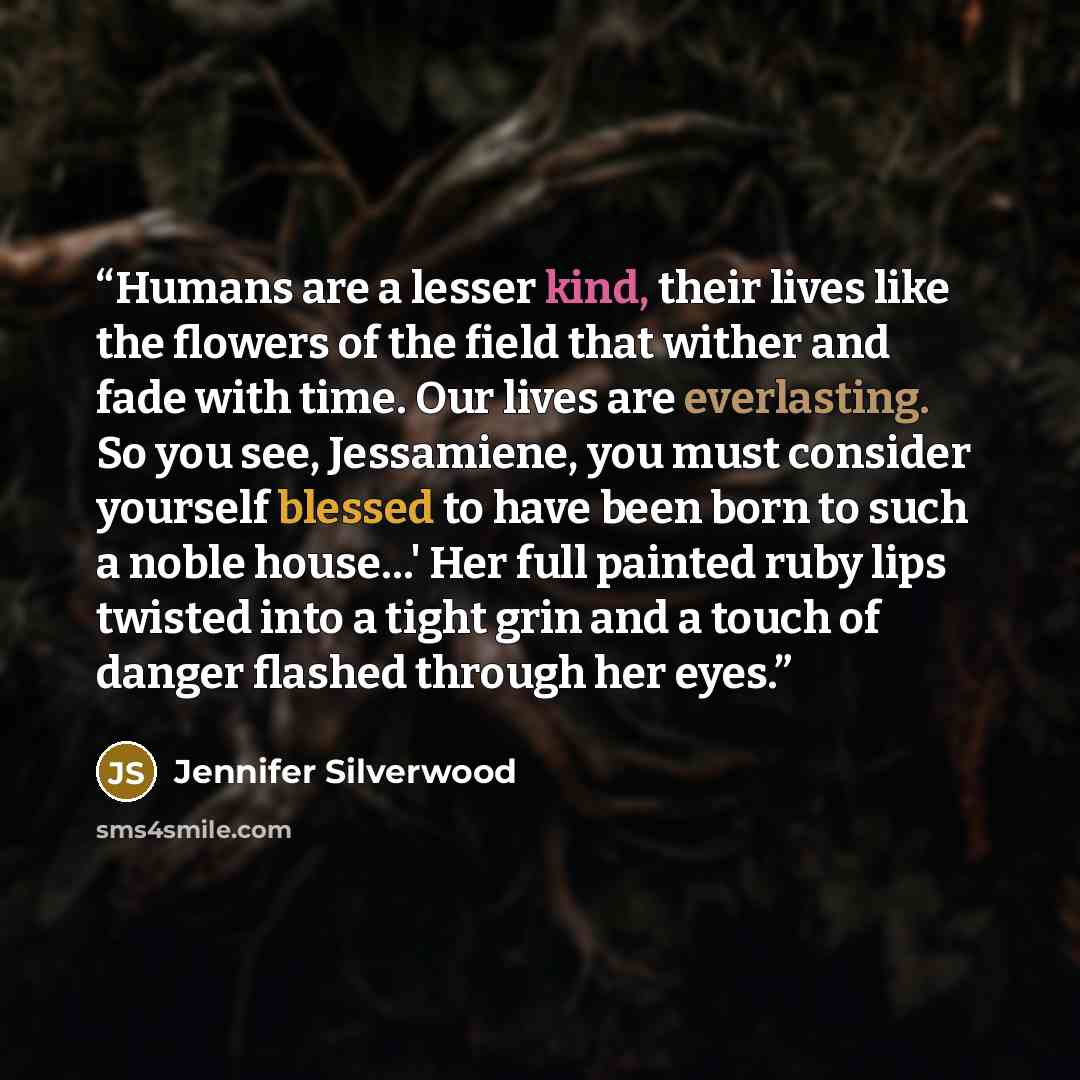 “Humans are a lesser kind, their lives like the flowers of the field that wither and fade with time. Our lives are everlasting. So you see, Jessamiene, you must consider yourself blessed to have been born to such a noble house…' Her full painted ruby lips twisted into a tight grin and a touch of…” quote by Jennifer Silverwood