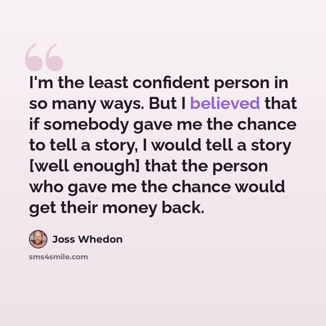 “I'm the least confident person in so many ways. But I believed that if somebody gave me the chance to tell a story, I would tell a story [well enough] that the person who gave me the chance would get their money back.” quote by Joss Whedon