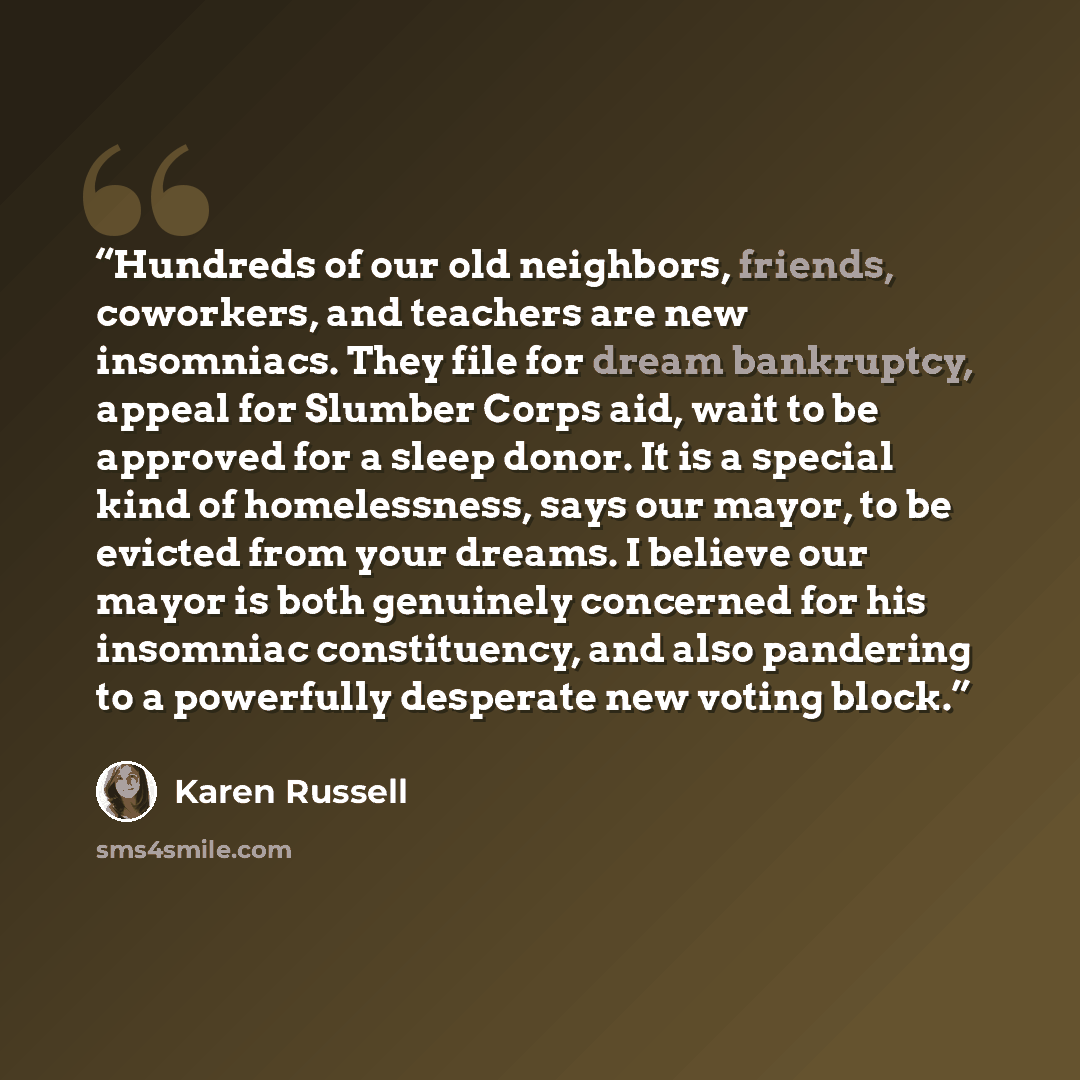 “Hundreds of our old neighbors, friends, coworkers, and teachers are new insomniacs. They file for dream bankruptcy, appeal for Slumber Corps aid, wait to be approved for a sleep donor. It is a special kind of homelessness, says our mayor, to be evicted from your dreams. I believe our mayor is both…” quote by Karen Russell
