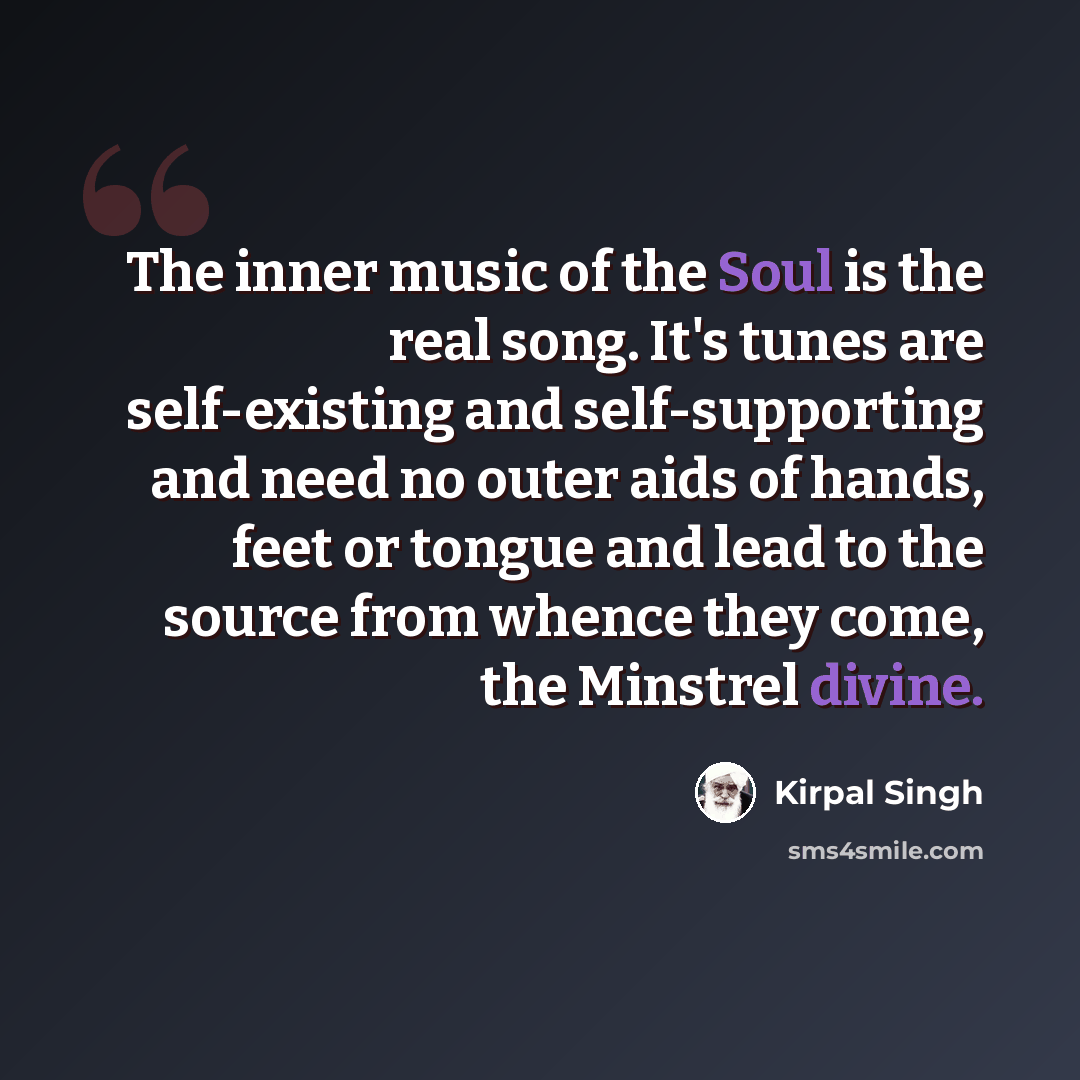 “The inner music of the Soul is the real song. It's tunes are self-existing and self-supporting and need no outer aids of hands, feet or tongue and lead to the source from whence they come, the Minstrel divine.” quote by Kirpal Singh
