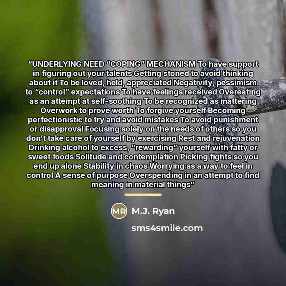 “UNDERLYING NEED “COPING” MECHANISM To have support in figuring out your talents Getting stoned to avoid thinking about it To be loved, held, appreciated Negativity, pessimism to “control” expectations To have feelings received Overeating as an attempt at self-soothing To be recognized as mattering…” quote by M.J. Ryan