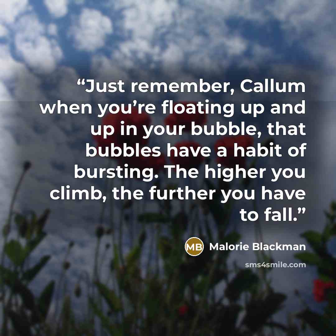 “Just remember, Callum when you’re floating up and up in your bubble, that bubbles have a habit of bursting. The higher you climb, the further you have to fall.” quote by Malorie Blackman