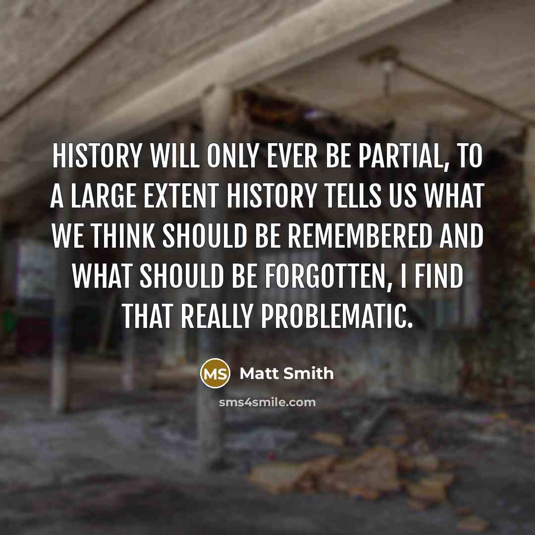 “History will only ever be partial, to a large extent history tells us what we think should be remembered and what should be forgotten, I find that really problematic.” quote by Matt Smith