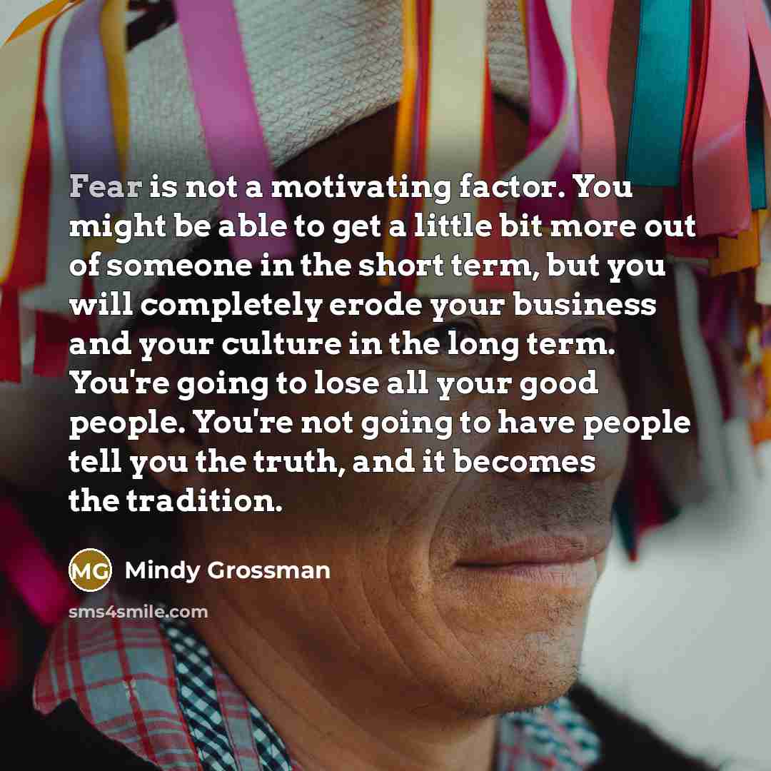 “Fear is not a motivating factor. You might be able to get a little bit more out of someone in the short term, but you will completely erode your business and your culture in the long term. You're going to lose all your good people. You're not going to have people tell you the truth, and it becomes…” quote by Mindy Grossman