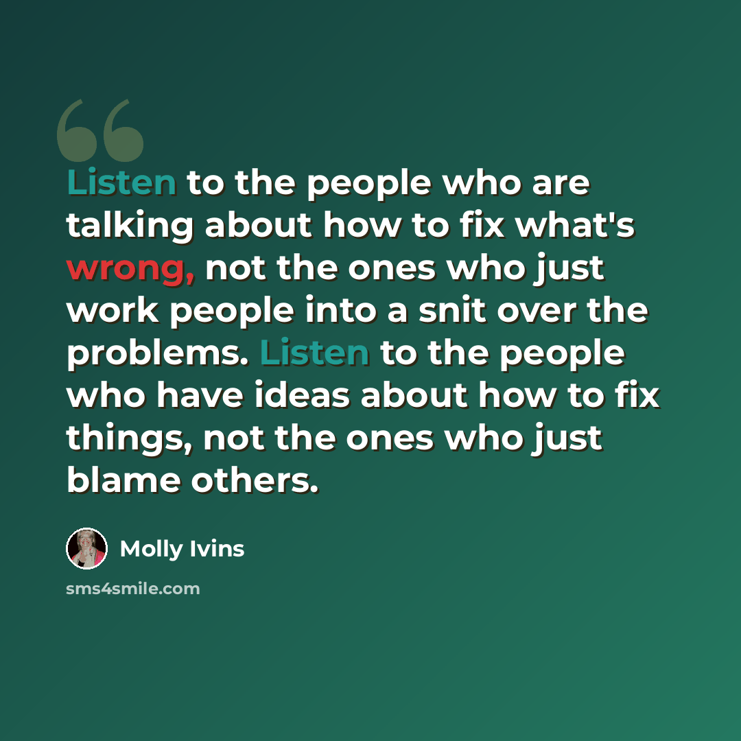 “Listen to the people who are talking about how to fix what's wrong, not the ones who just work people into a snit over the problems. Listen to the people who have ideas about how to fix things, not the ones who just blame others.” quote by Molly Ivins