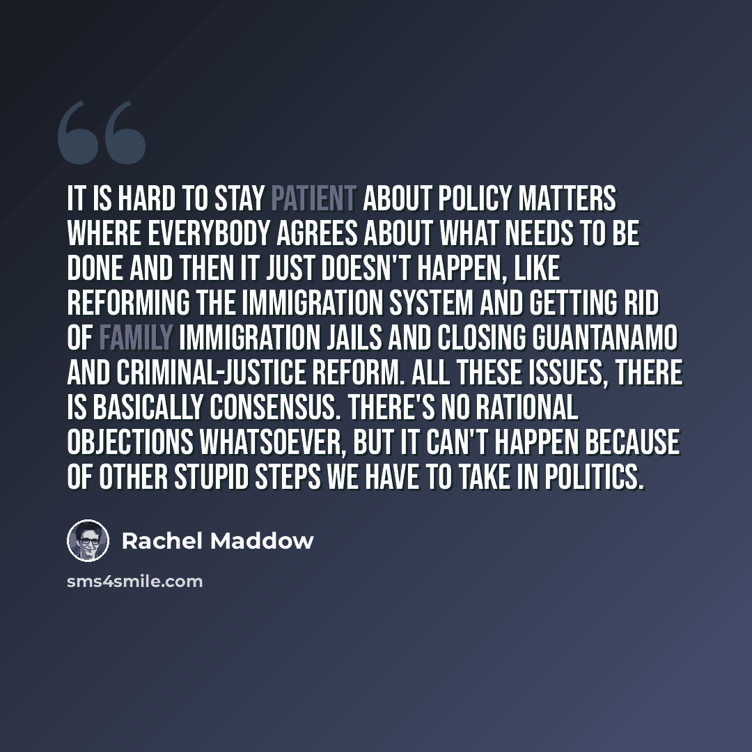 “It is hard to stay patient about policy matters where everybody agrees about what needs to be done and then it just doesn't happen, like reforming the immigration system and getting rid of family immigration jails and closing Guantanamo and criminal-justice reform. All these issues, there is…” quote by Rachel Maddow