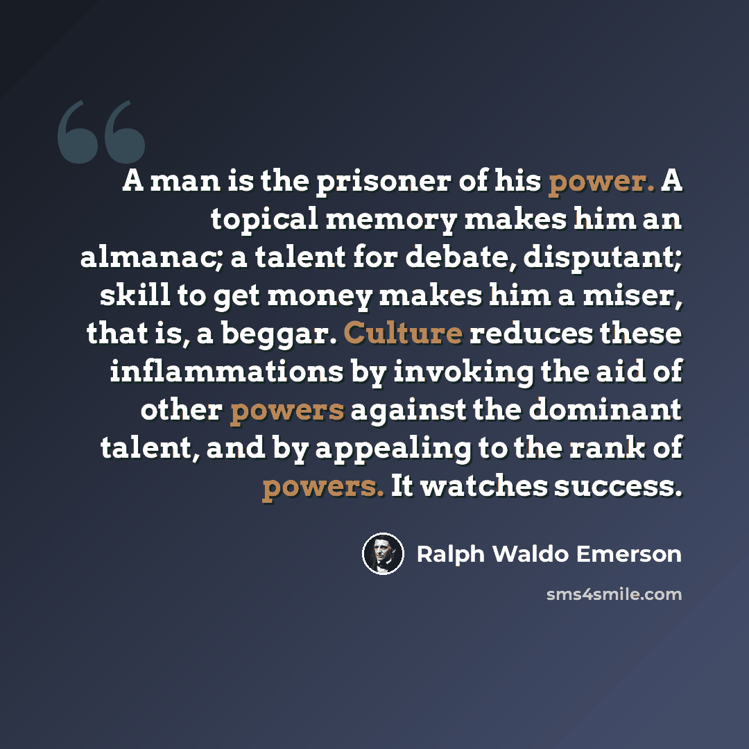 “A man is the prisoner of his power. A topical memory makes him an almanac; a talent for debate, disputant; skill to get money makes him a miser, that is, a beggar. Culture reduces these inflammations by invoking the aid of other powers against the dominant talent, and by appealing to the rank of…” quote by Ralph Waldo Emerson