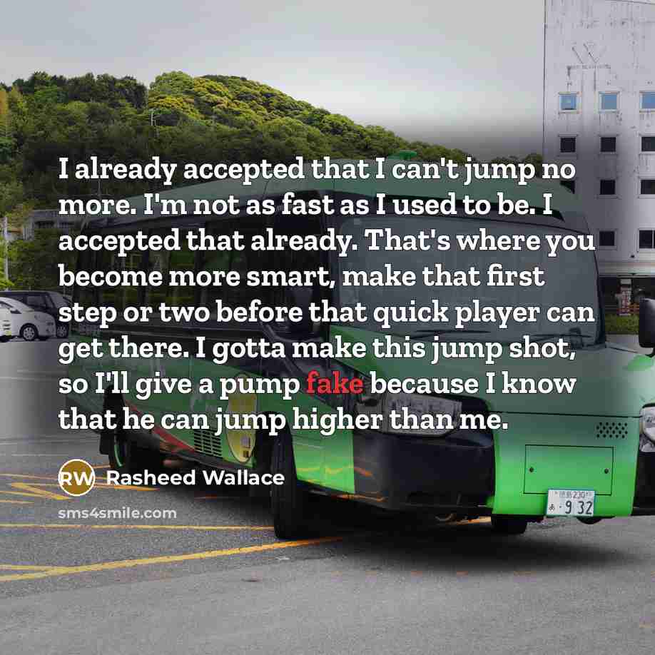 “I already accepted that I can't jump no more. I'm not as fast as I used to be. I accepted that already. That's where you become more smart, make that first step or two before that quick player can get there. I gotta make this jump shot, so I'll give a pump fake because I know that he can jump…” quote by Rasheed Wallace