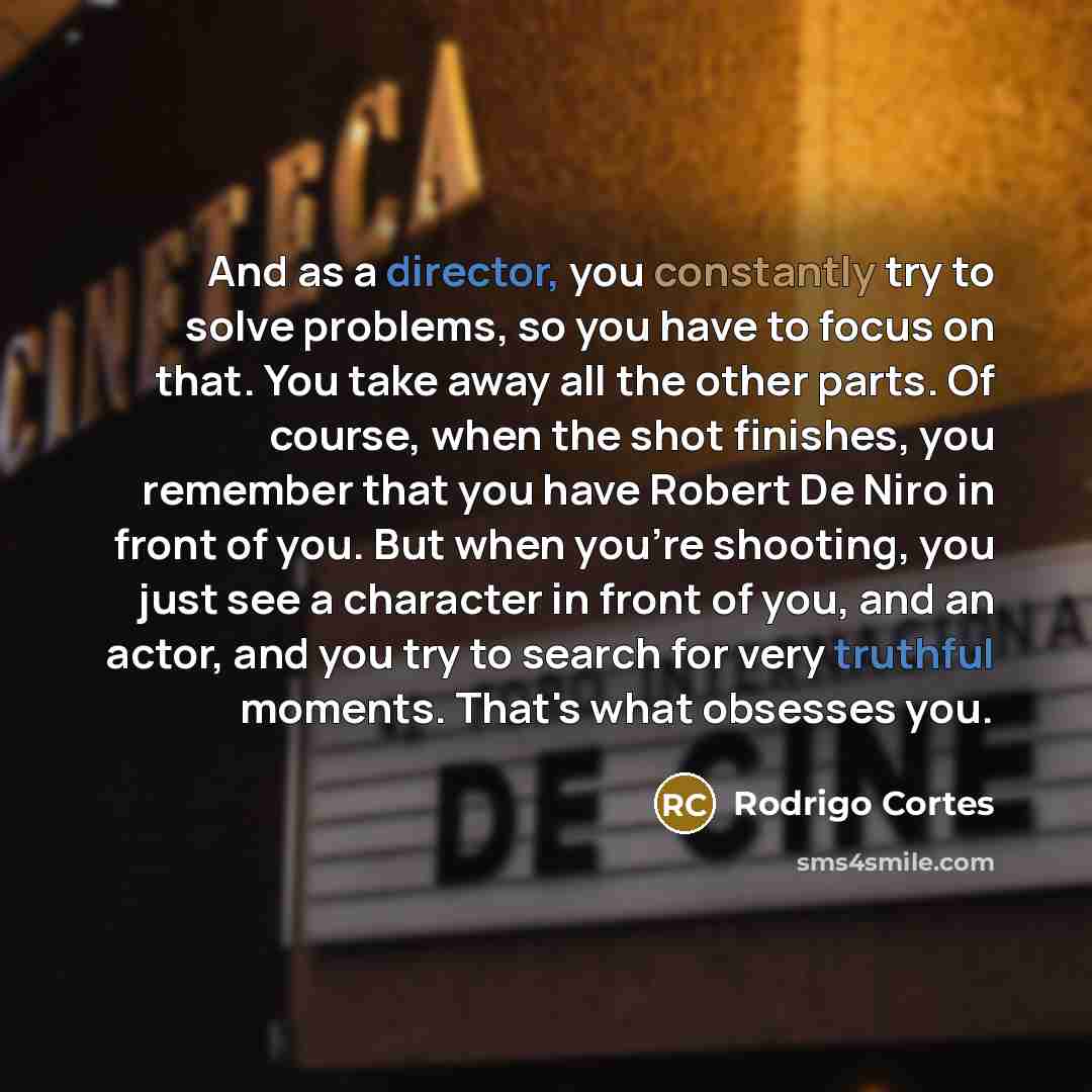 “And as a director, you constantly try to solve problems, so you have to focus on that. You take away all the other parts. Of course, when the shot finishes, you remember that you have Robert De Niro in front of you. But when you're shooting, you just see a character in front of you, and an actor…” quote by Rodrigo Cortes