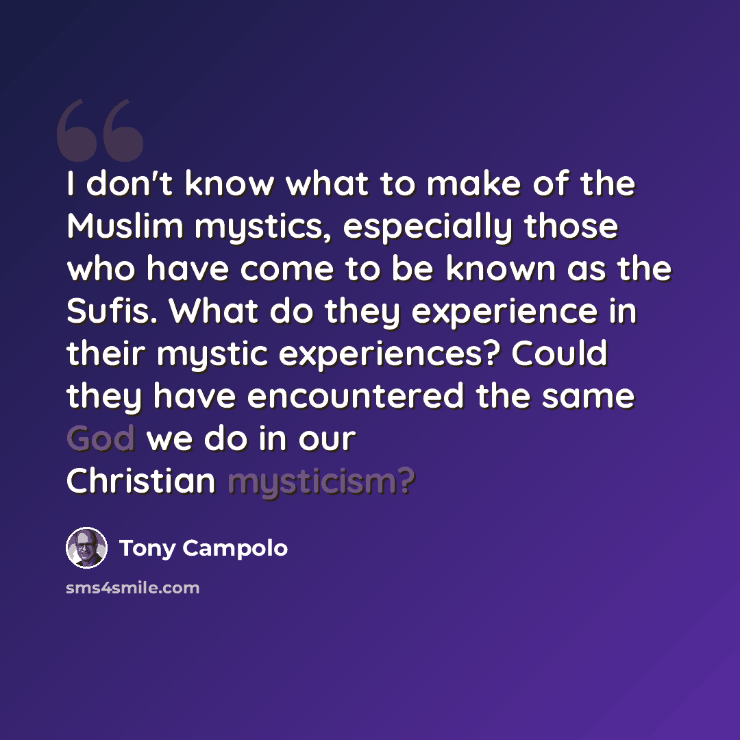 “I don't know what to make of the Muslim mystics, especially those who have come to be known as the Sufis. What do they experience in their mystic experiences? Could they have encountered the same God we do in our Christian mysticism?” quote by Tony Campolo