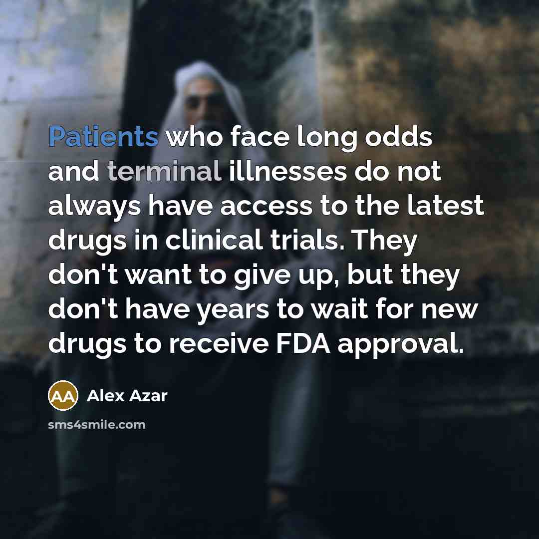 “Patients who face long odds and terminal illnesses do not always have access to the latest drugs in clinical trials. They don't want to give up, but they don't have years to wait for new drugs to receive FDA approval.” quote by Alex Azar