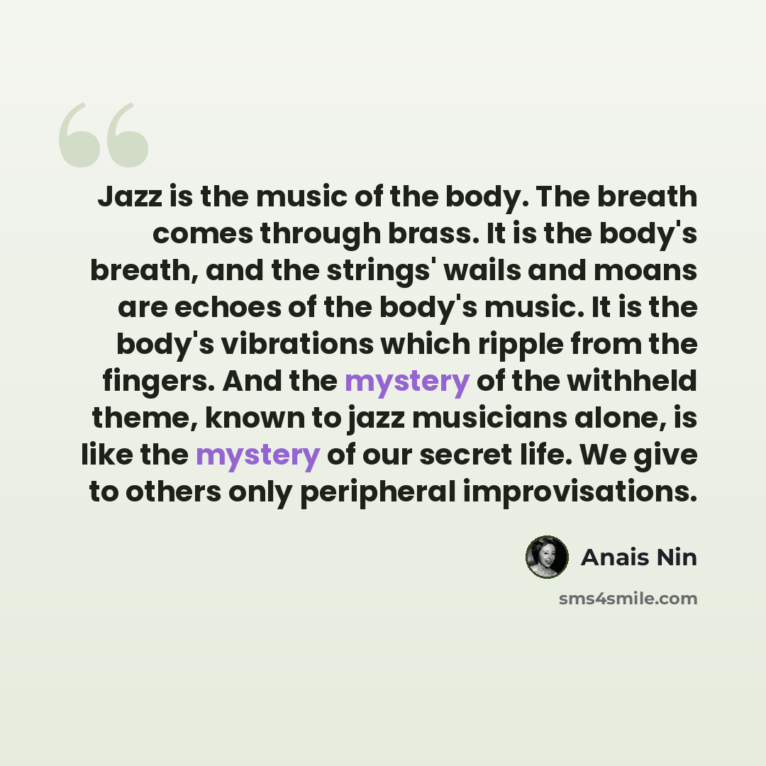 “Jazz is the music of the body. The breath comes through brass. It is the body's breath, and the strings' wails and moans are echoes of the body's music. It is the body's vibrations which ripple from the fingers. And the mystery of the withheld theme, known to jazz musicians alone, is like the…” quote by Anais Nin