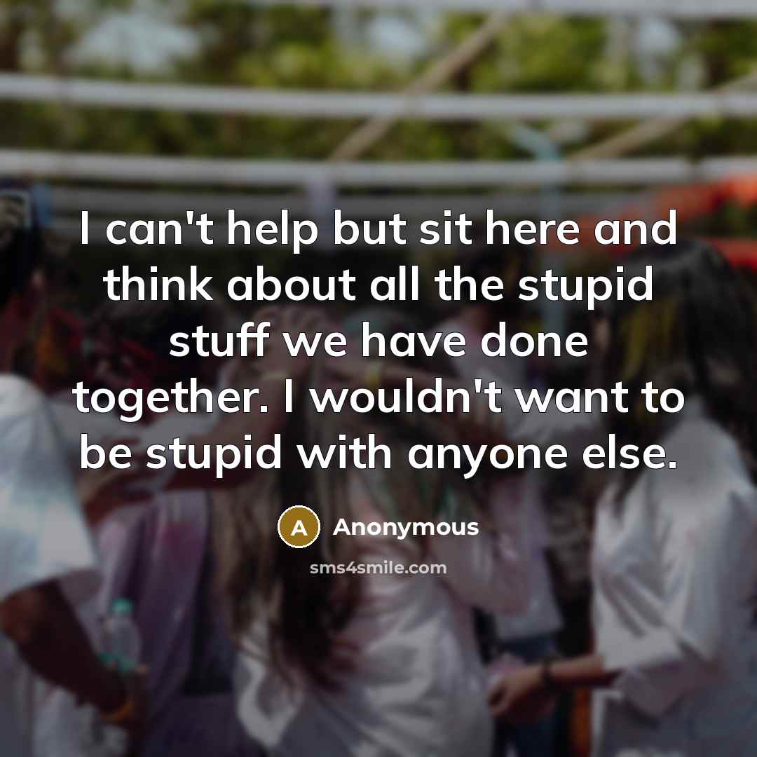“I can't help but sit here and think about all the stupid stuff we have done together. I wouldn't want to be stupid with anyone else.” quote by Anonymous