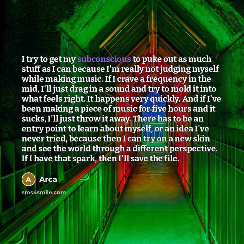 “I try to get my subconscious to puke out as much stuff as I can because I'm really not judging myself while making music. If I crave a frequency in the mid, I'll just drag in a sound and try to mold it into what feels right. It happens very quickly. And if I've been making a piece of music for…” quote by Arca