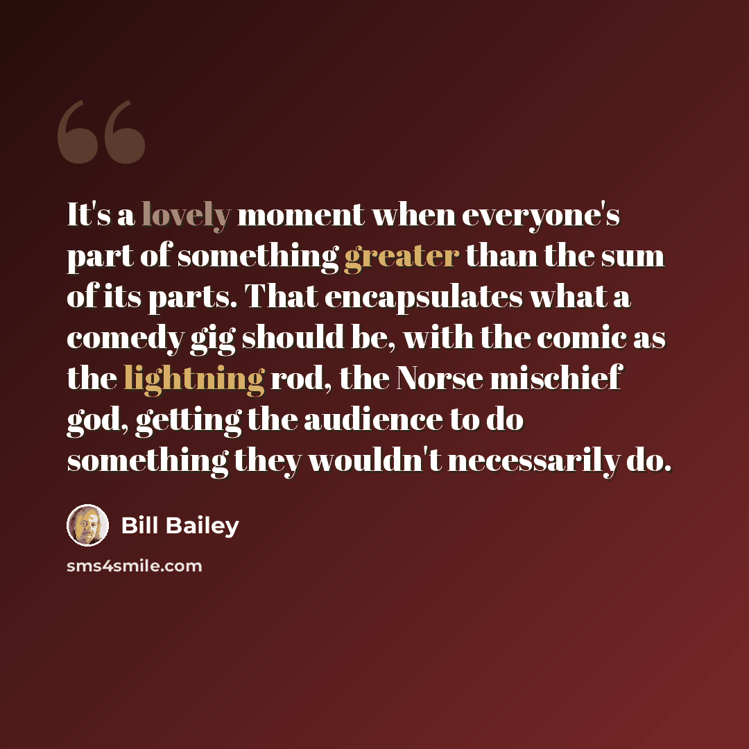 “It's a lovely moment when everyone's part of something greater than the sum of its parts. That encapsulates what a comedy gig should be, with the comic as the lightning rod, the Norse mischief god, getting the audience to do something they wouldn't necessarily do.” quote by Bill Bailey
