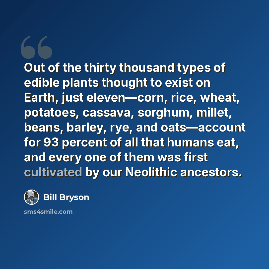 “Out of the thirty thousand types of edible plants thought to exist on Earth, just eleven—corn, rice, wheat, potatoes, cassava, sorghum, millet, beans, barley, rye, and oats—account for 93 percent of all that humans eat, and every one of them was first cultivated by our Neolithic ancestors.” quote by Bill Bryson
