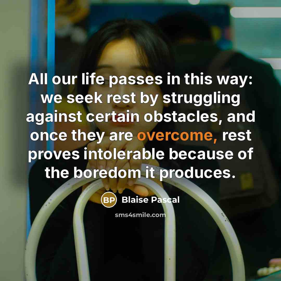 “All our life passes in this way: we seek rest by struggling against certain obstacles, and once they are overcome, rest proves intolerable because of the boredom it produces.” quote by Blaise Pascal