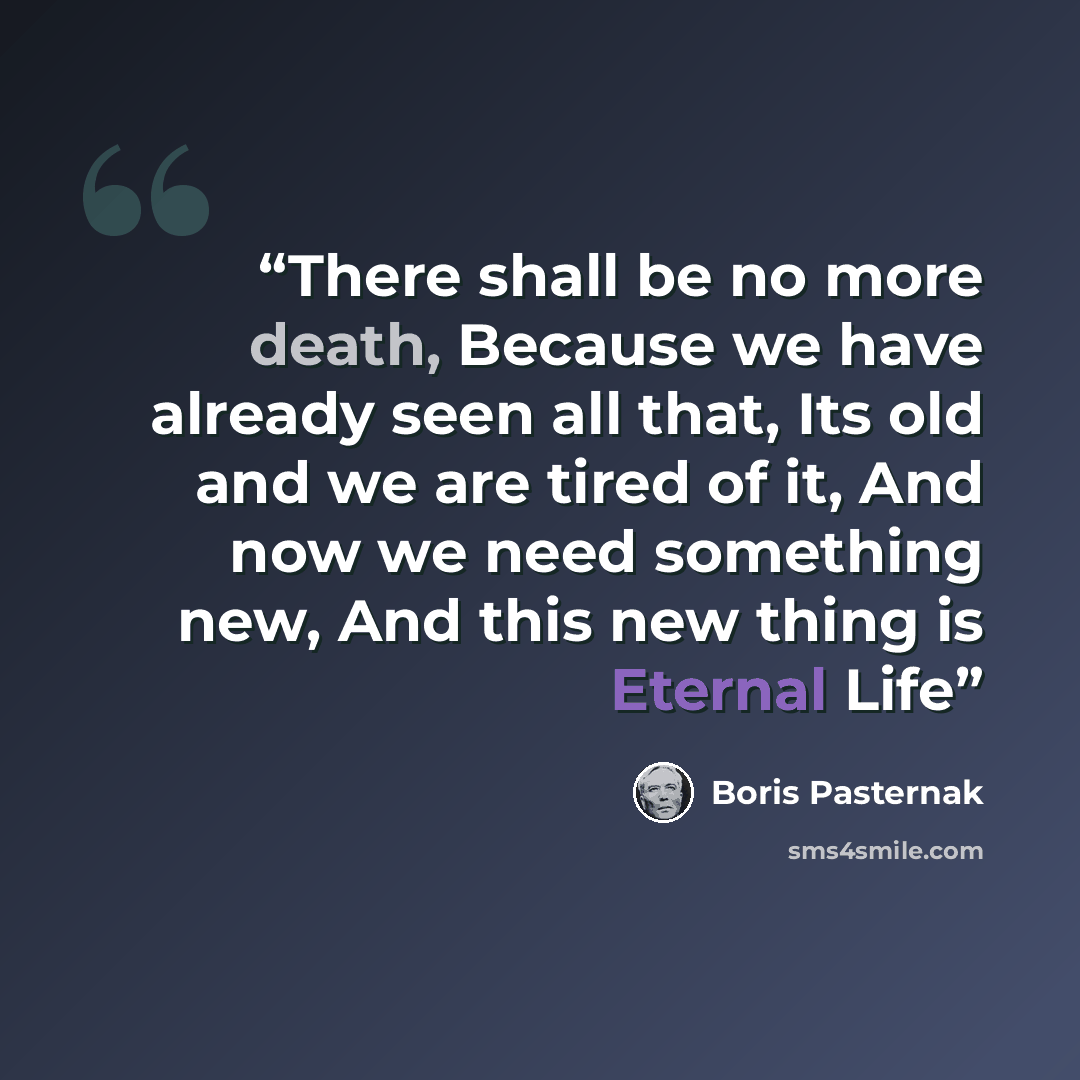 “There shall be no more death, Because we have already seen all that, Its old and we are tired of it, And now we need something new, And this new thing is Eternal Life” quote by Boris Pasternak