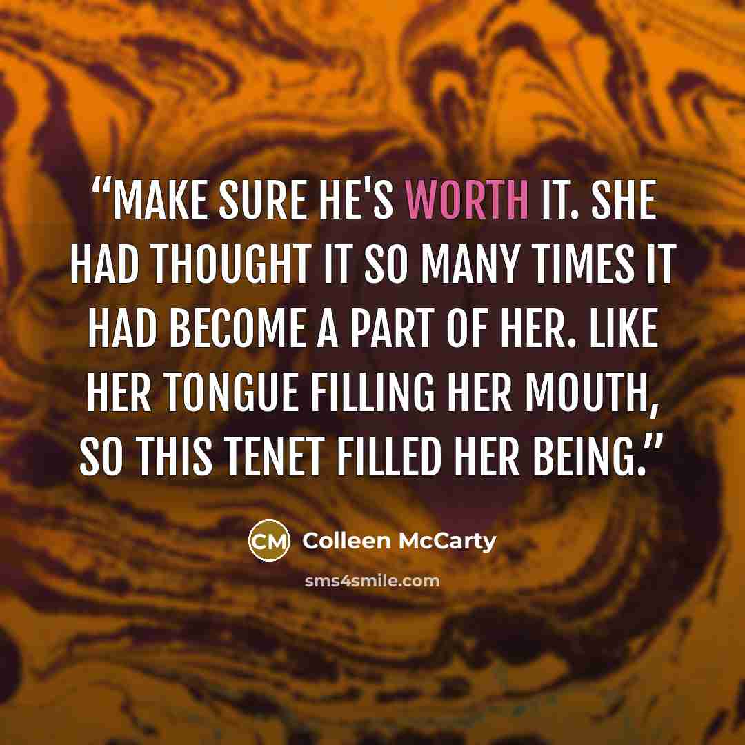 “Make sure he's worth it. She had thought it so many times it had become a part of her. Like her tongue filling her mouth, so this tenet filled her being.” quote by Colleen McCarty
