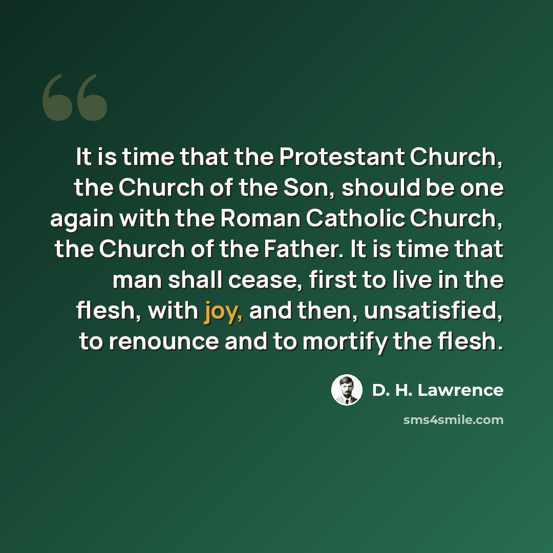 “It is time that the Protestant Church, the Church of the Son, should be one again with the Roman Catholic Church, the Church of the Father. It is time that man shall cease, first to live in the flesh, with joy, and then, unsatisfied, to renounce and to mortify the flesh.” quote by D. H. Lawrence