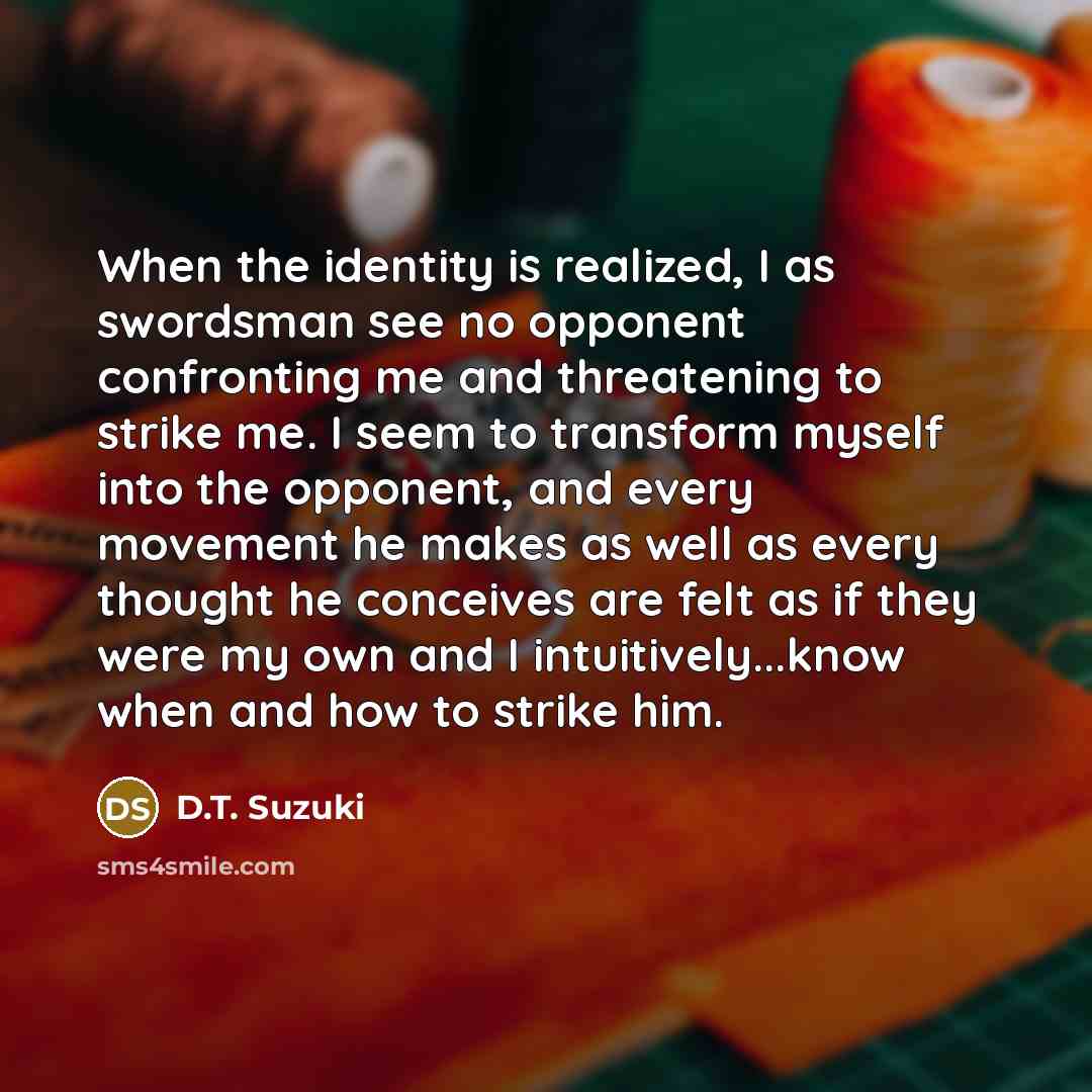 “When the identity is realized, I as swordsman see no opponent confronting me and threatening to strike me. I seem to transform myself into the opponent, and every movement he makes as well as every thought he conceives are felt as if they were my own and I intuitively...know when and how to strike…” quote by D.T. Suzuki