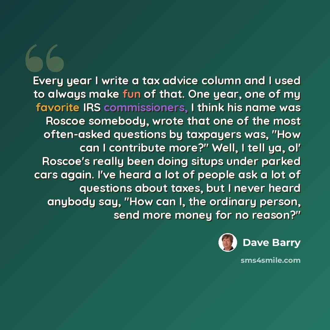 “Every year I write a tax advice column and I used to always make fun of that. One year, one of my favorite IRS commissioners, I think his name was Roscoe somebody, wrote that one of the most often-asked questions by taxpayers was, "How can I contribute more?" Well, I tell ya, ol' Roscoe's really…” quote by Dave Barry