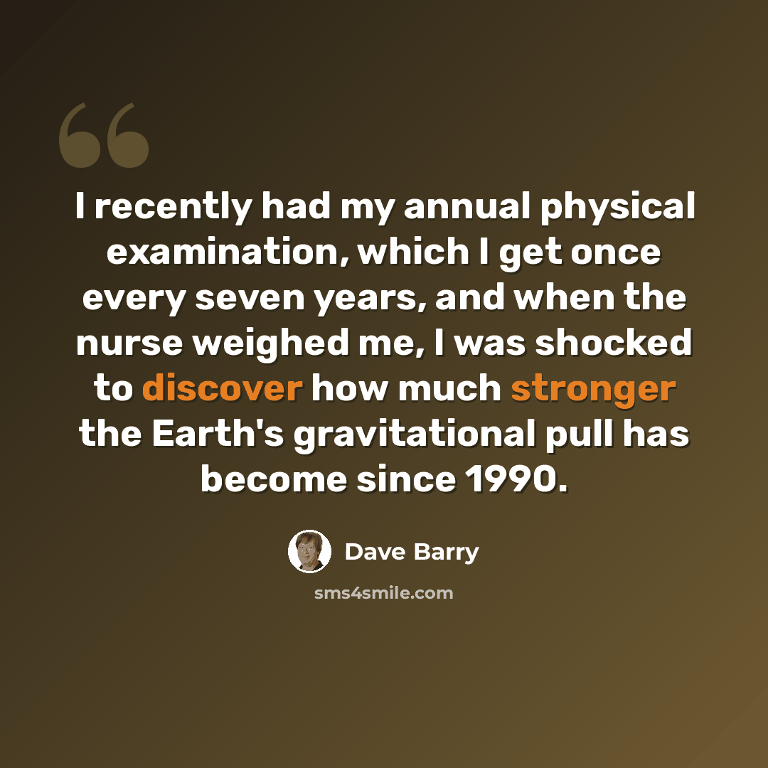 “I recently had my annual physical examination, which I get once every seven years, and when the nurse weighed me, I was shocked to discover how much stronger the Earth's gravitational pull has become since 1990.” quote by Dave Barry