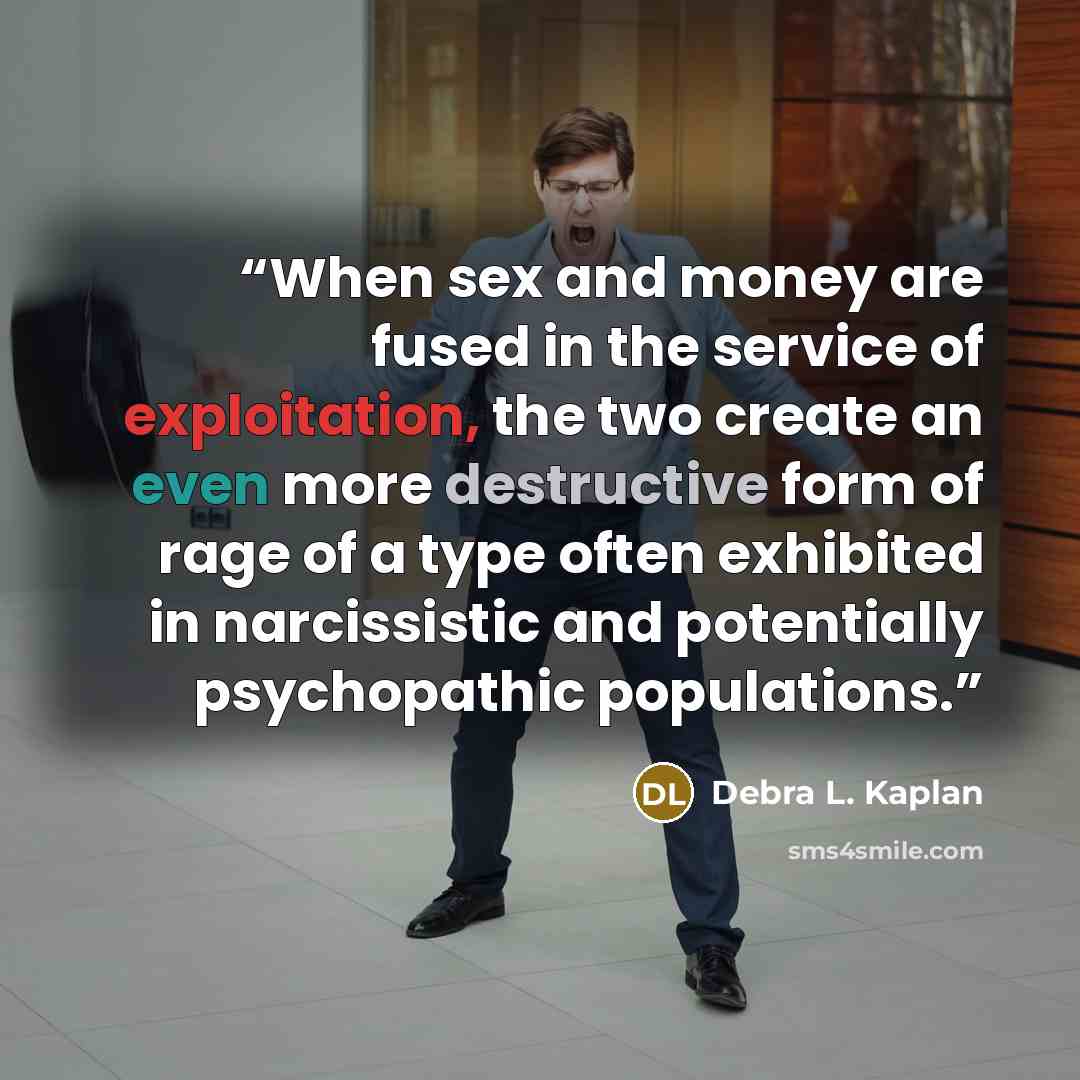 “When sex and money are fused in the service of exploitation, the two create an even more destructive form of rage of a type often exhibited in narcissistic and potentially psychopathic populations.” quote by Debra L. Kaplan
