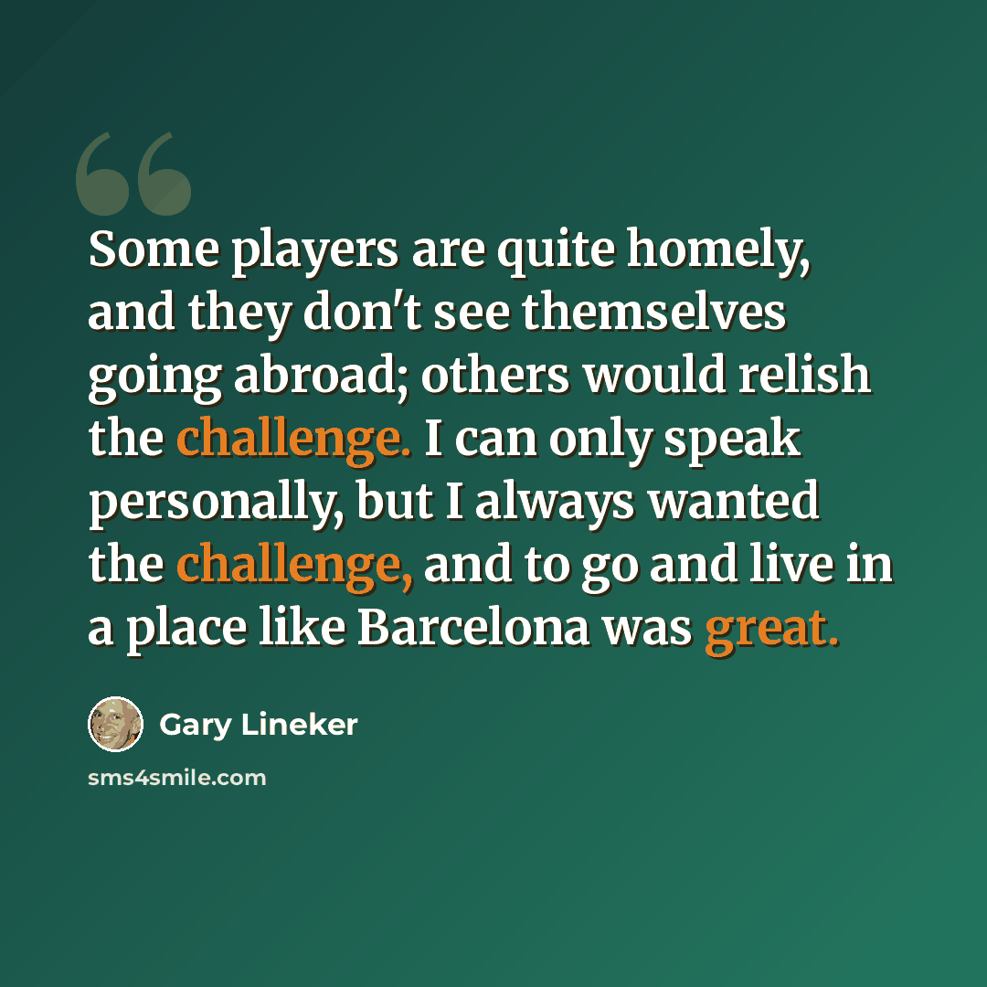 “Some players are quite homely, and they don't see themselves going abroad; others would relish the challenge. I can only speak personally, but I always wanted the challenge, and to go and live in a place like Barcelona was great.” quote by Gary Lineker