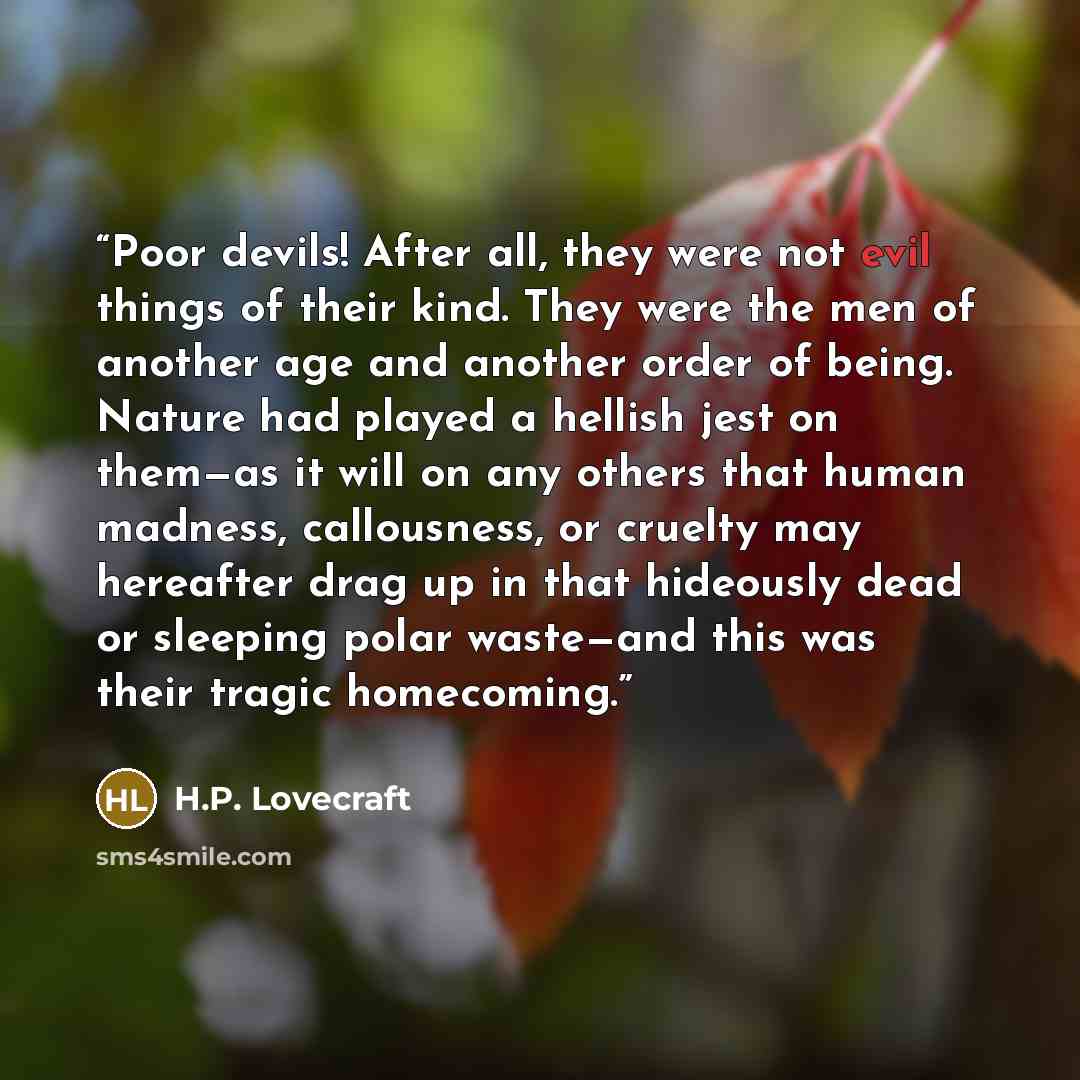 “Poor devils! After all, they were not evil things of their kind. They were the men of another age and another order of being. Nature had played a hellish jest on them—as it will on any others that human madness, callousness, or cruelty may hereafter drag up in that hideously dead or sleeping polar…” quote by H.P. Lovecraft