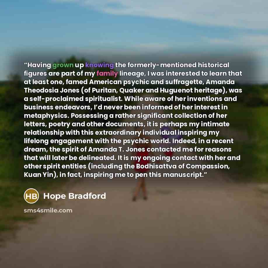 “Having grown up knowing the formerly-mentioned historical figures are part of my family lineage, I was interested to learn that at least one, famed American psychic and suffragette, Amanda Theodosia Jones (of Puritan, Quaker and Huguenot heritage), was a self-proclaimed spiritualist. While aware…” quote by Hope Bradford