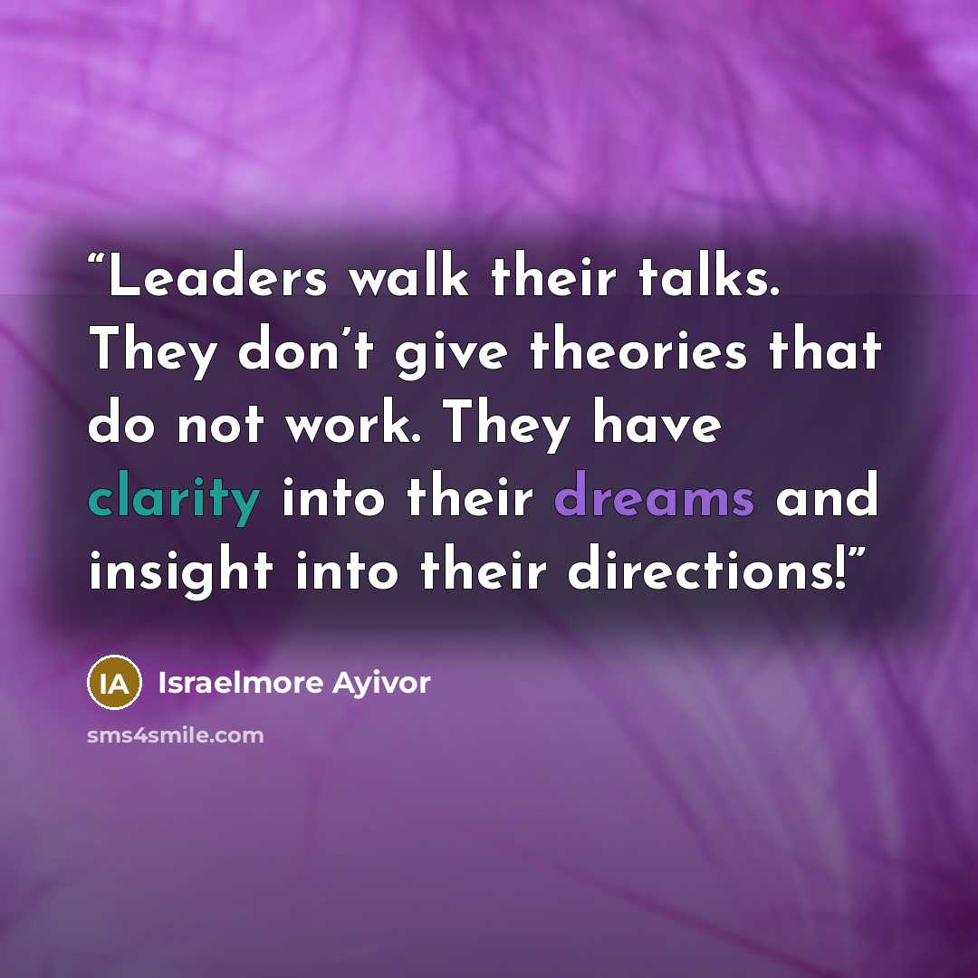 “Leaders walk their talks. They don’t give theories that do not work. They have clarity into their dreams and insight into their directions!” quote by Israelmore Ayivor