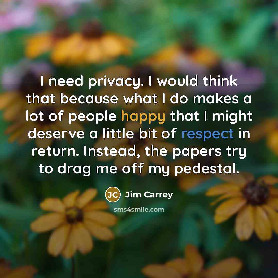 “I need privacy. I would think that because what I do makes a lot of people happy that I might deserve a little bit of respect in return. Instead, the papers try to drag me off my pedestal.” quote by Jim Carrey