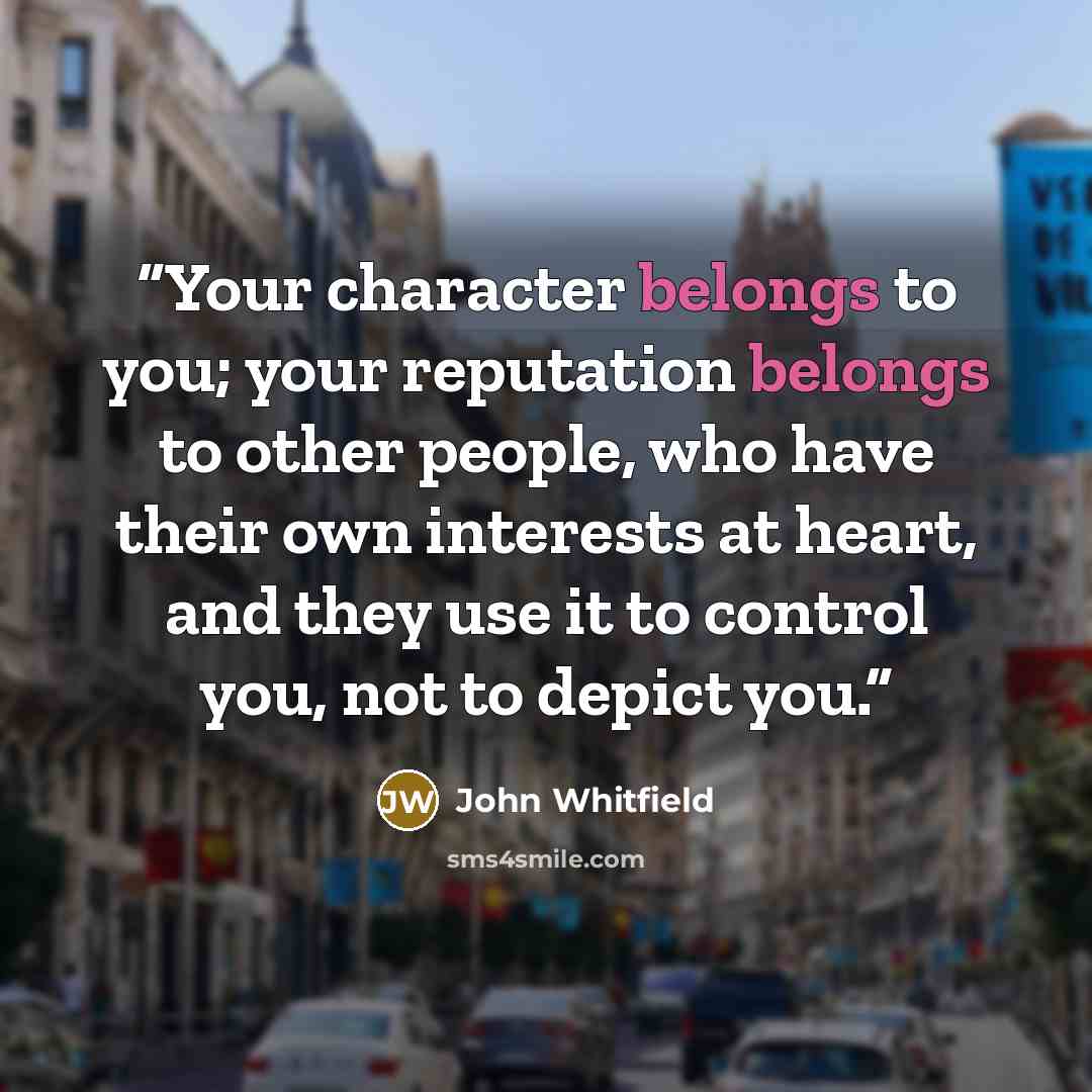 “Your character belongs to you; your reputation belongs to other people, who have their own interests at heart, and they use it to control you, not to depict you.” quote by John Whitfield