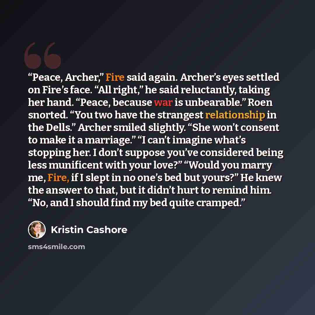 “Peace, Archer,” Fire said again. Archer’s eyes settled on Fire’s face. “All right,” he said reluctantly, taking her hand. “Peace, because war is unbearable.” Roen snorted. “You two have the strangest relationship in the Dells.” Archer smiled slightly. “She won’t consent to make it a marriage.” “I…” quote by Kristin Cashore