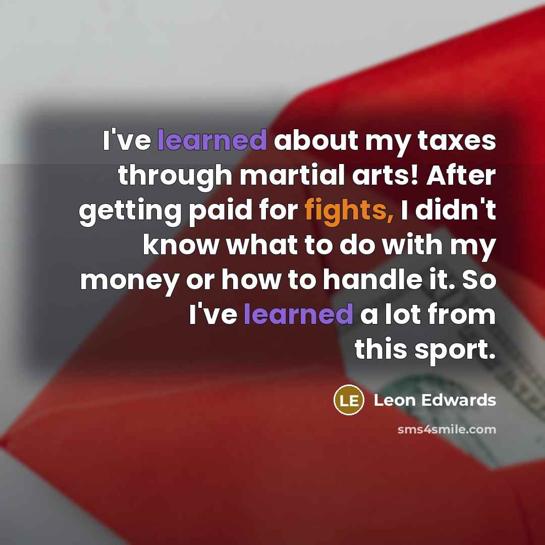 “I've learned about my taxes through martial arts! After getting paid for fights, I didn't know what to do with my money or how to handle it. So I've learned a lot from this sport.” quote by Leon Edwards