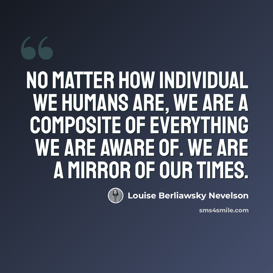 “No matter how individual we humans are, we are a composite of everything we are aware of. We are a mirror of our times.” quote by Louise Berliawsky Nevelson